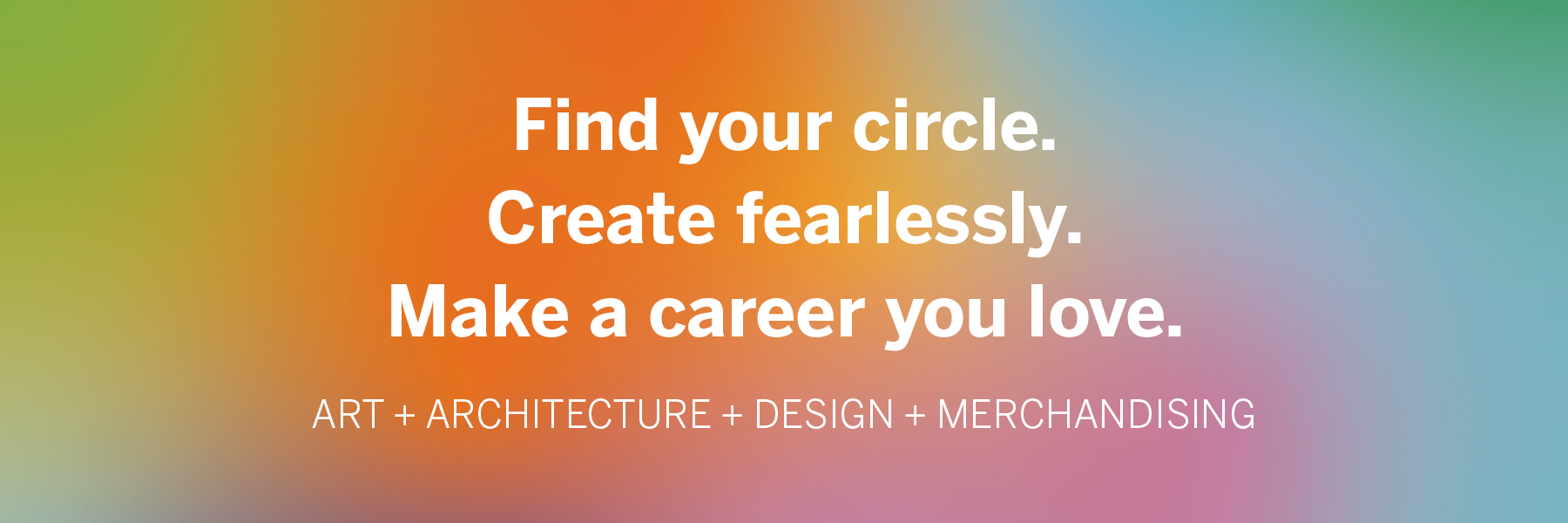 A colorful background with the statements: Find your circle. Create fearlessly. Make a career you love. ART + ARCHITECTURE + DESIGN + MERCHANDISING on top.